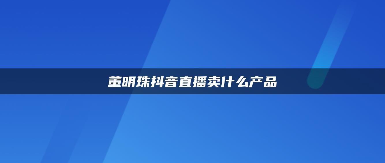 董明珠抖音直播卖什么产品