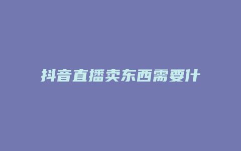 抖音直播卖东西需要什么